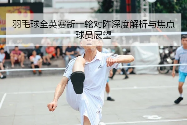 羽毛球全英赛新一轮对阵深度解析与焦点球员展望